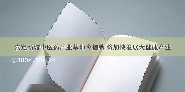 嘉定新城中医药产业基地今揭牌 将加快发展大健康产业