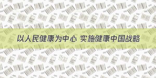 以人民健康为中心 实施健康中国战略