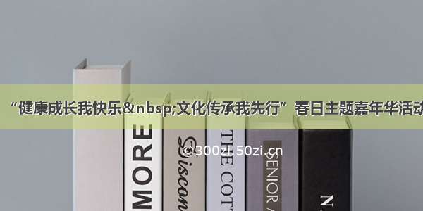 “健康成长我快乐 文化传承我先行”春日主题嘉年华活动