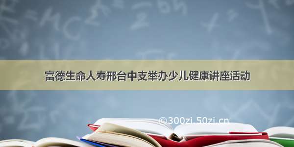 富德生命人寿邢台中支举办少儿健康讲座活动