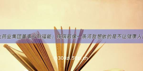 好医生药业集团董事长耿福能：疾病若像一条河我想做的是不让健康人掉河里