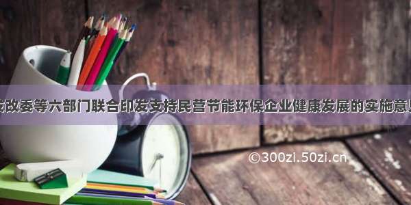 发改委等六部门联合印发支持民营节能环保企业健康发展的实施意见