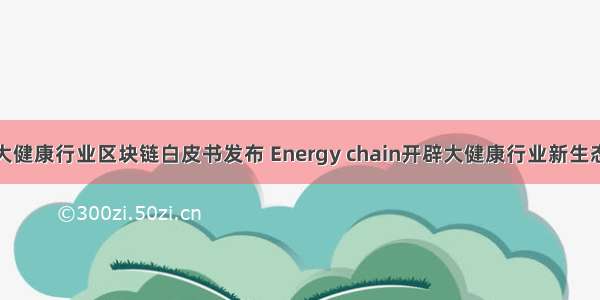 大健康行业区块链白皮书发布 Energy chain开辟大健康行业新生态