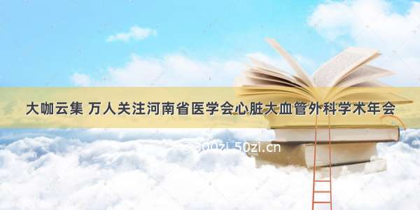 大咖云集 万人关注河南省医学会心脏大血管外科学术年会