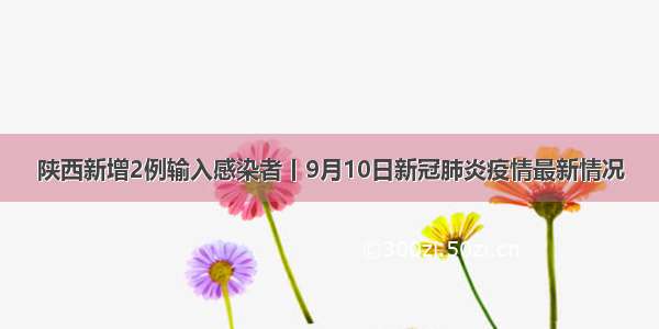 陕西新增2例输入感染者丨9月10日新冠肺炎疫情最新情况