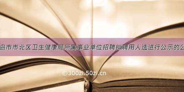 青岛市市北区卫生健康局所属事业单位招聘拟聘用人选进行公示的公告