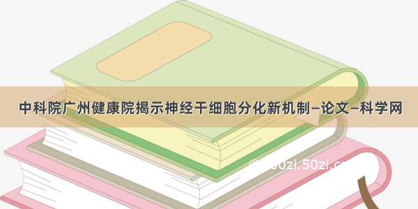 中科院广州健康院揭示神经干细胞分化新机制—论文—科学网