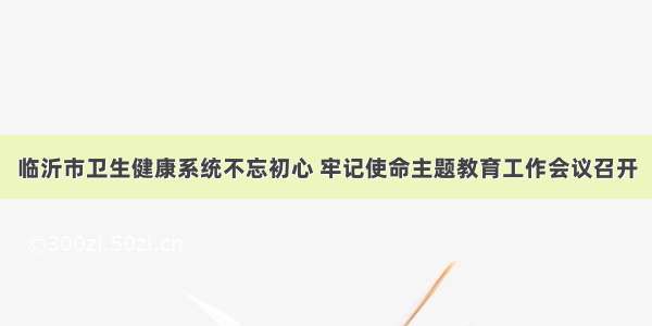 临沂市卫生健康系统不忘初心 牢记使命主题教育工作会议召开