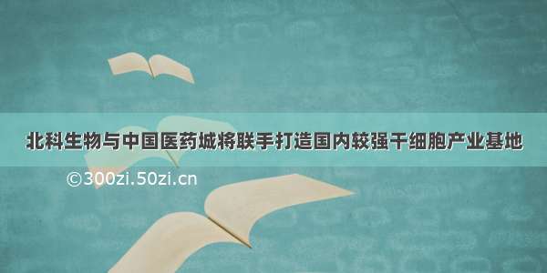 北科生物与中国医药城将联手打造国内较强干细胞产业基地