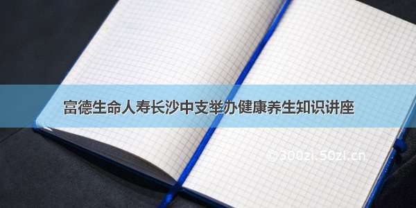 富德生命人寿长沙中支举办健康养生知识讲座