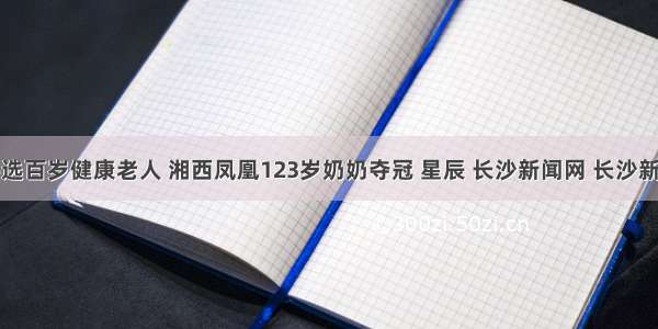 湖南评选百岁健康老人 湘西凤凰123岁奶奶夺冠 星辰 长沙新闻网 长沙新闻门户