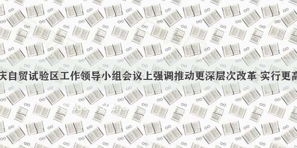 唐良智在重庆自贸试验区工作领导小组会议上强调推动更深层次改革 实行更高水平开放努