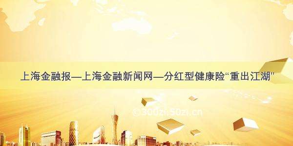 上海金融报—上海金融新闻网—分红型健康险“重出江湖”