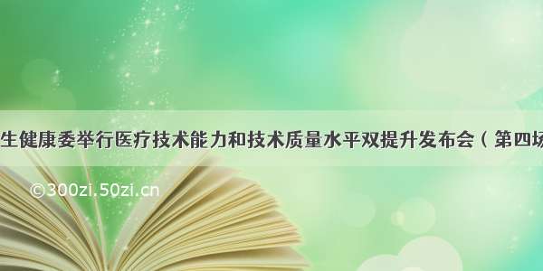 卫生健康委举行医疗技术能力和技术质量水平双提升发布会（第四场）