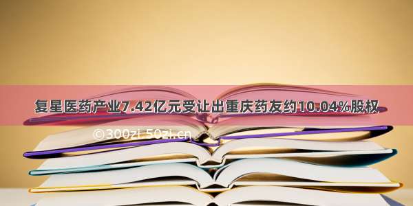 复星医药产业7.42亿元受让出重庆药友约10.04%股权