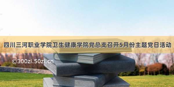 四川三河职业学院卫生健康学院党总支召开5月份主题党日活动