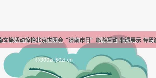 济南文旅活动惊艳北京世园会“济南市日”旅游互动 非遗展示 专场演出