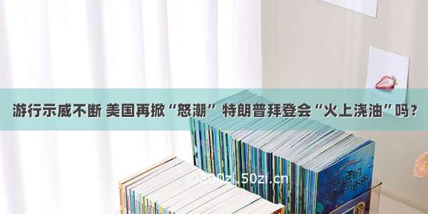 游行示威不断 美国再掀“怒潮” 特朗普拜登会“火上浇油”吗？