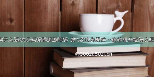 警惕！男子入境26天后核酸检测阳性 前5次均为阴性…密接者全部纳入医疗观察！