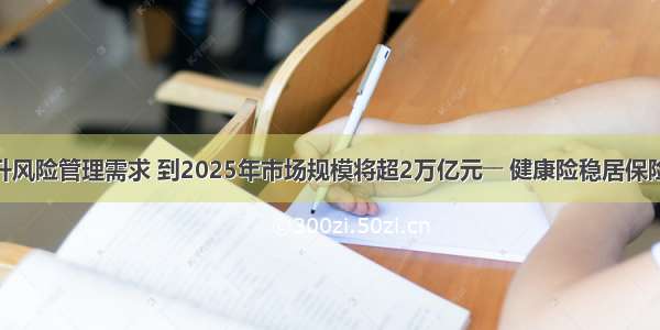 疫情防控提升风险管理需求 到2025年市场规模将超2万亿元―― 健康险稳居保险市场“C位”