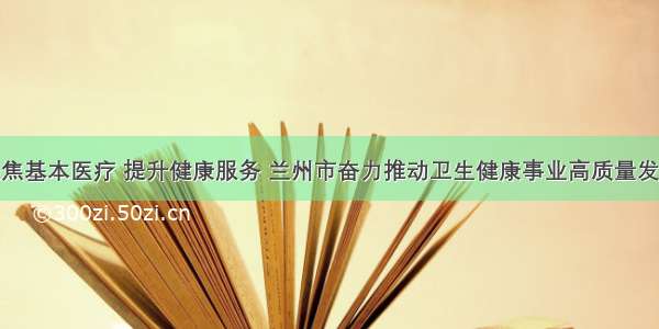 聚焦基本医疗 提升健康服务 兰州市奋力推动卫生健康事业高质量发展