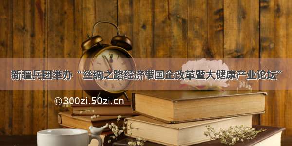 新疆兵团举办“丝绸之路经济带国企改革暨大健康产业论坛”