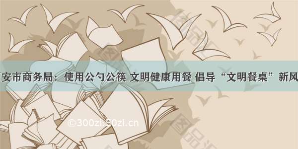 西安市商务局：使用公勺公筷 文明健康用餐 倡导“文明餐桌”新风尚