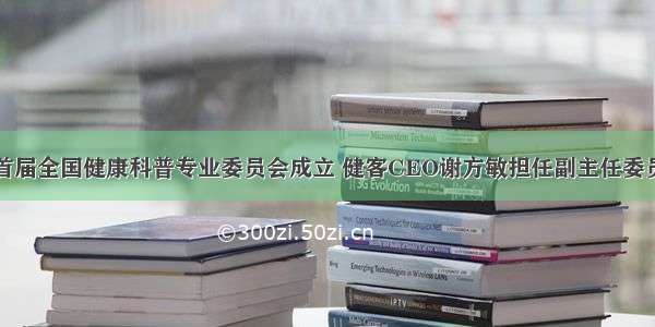 首届全国健康科普专业委员会成立 健客CEO谢方敏担任副主任委员