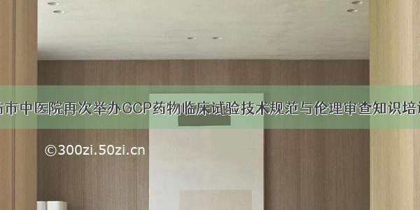潍坊市中医院再次举办GCP药物临床试验技术规范与伦理审查知识培训班