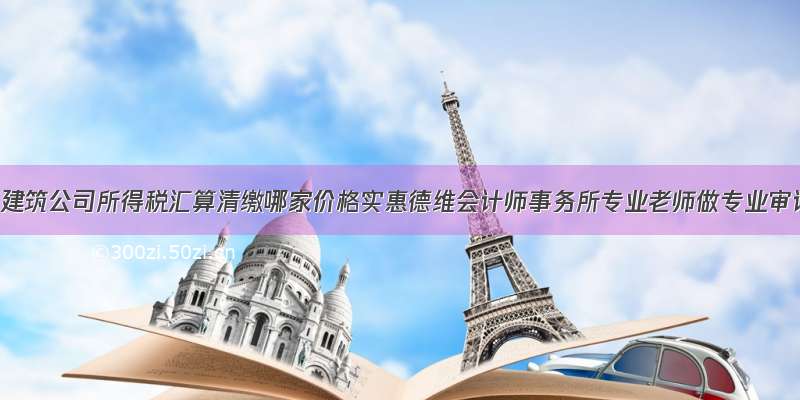 德阳建筑公司所得税汇算清缴哪家价格实惠德维会计师事务所专业老师做专业审计