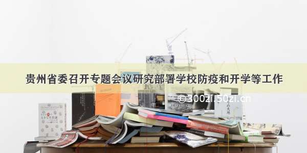 贵州省委召开专题会议研究部署学校防疫和开学等工作