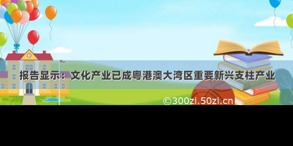 报告显示：文化产业已成粤港澳大湾区重要新兴支柱产业