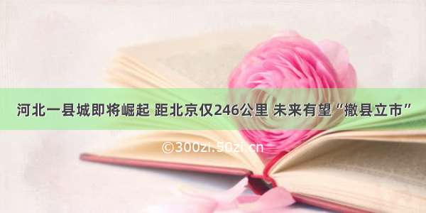 河北一县城即将崛起 距北京仅246公里 未来有望“撤县立市”