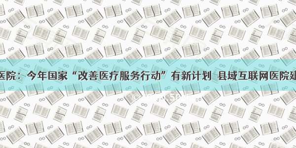 @所有县医院：今年国家“改善医疗服务行动”有新计划  县域互联网医院建设迈大步