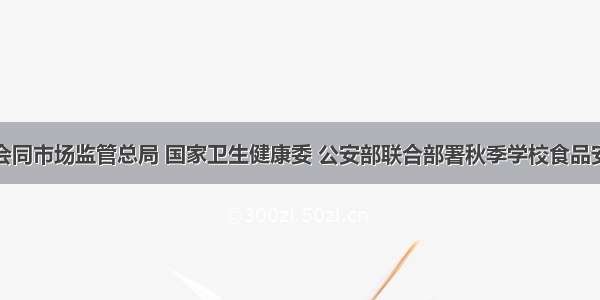 教育部会同市场监管总局 国家卫生健康委 公安部联合部署秋季学校食品安全工作