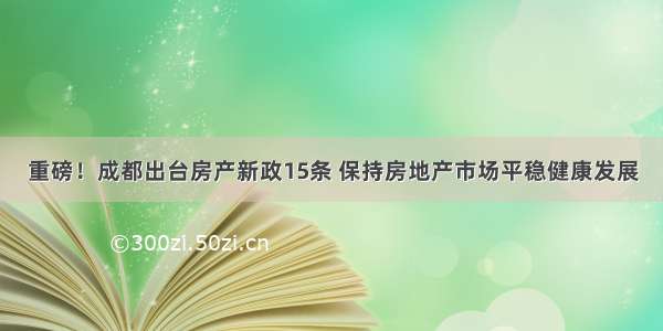 重磅！成都出台房产新政15条 保持房地产市场平稳健康发展