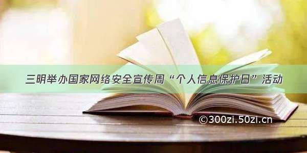 三明举办国家网络安全宣传周“个人信息保护日”活动