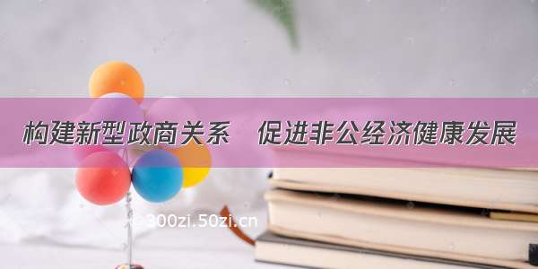 构建新型政商关系　促进非公经济健康发展