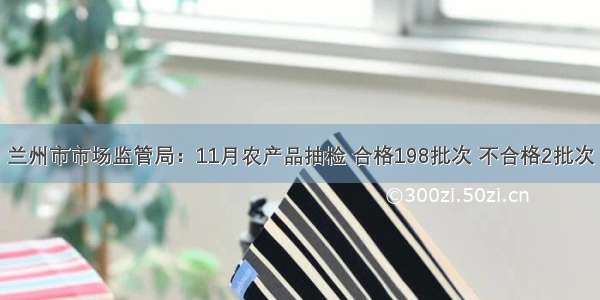 兰州市市场监管局：11月农产品抽检 合格198批次 不合格2批次