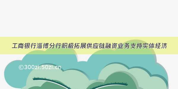 工商银行淄博分行积极拓展供应链融资业务支持实体经济