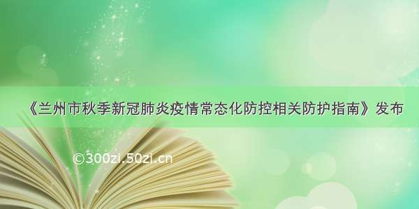 《兰州市秋季新冠肺炎疫情常态化防控相关防护指南》发布