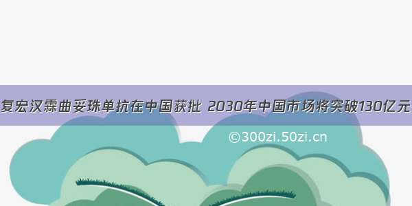 复宏汉霖曲妥珠单抗在中国获批 2030年中国市场将突破130亿元