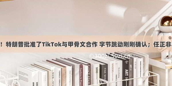 再度大逆转！特朗普批准了TikTok与甲骨文合作 字节跳动刚刚确认；任正非再次露面 这