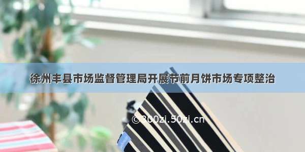 徐州丰县市场监督管理局开展节前月饼市场专项整治