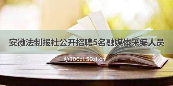 安徽法制报社公开招聘5名融媒体采编人员