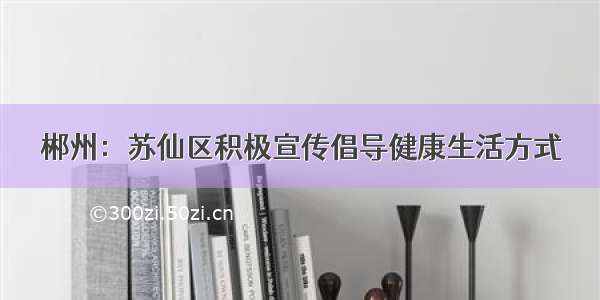 郴州：苏仙区积极宣传倡导健康生活方式