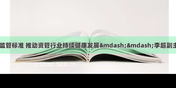 夯实发展基础 统一监管标准 推动资管行业持续健康发展&mdash;&mdash;李超副主席在《财经》年会