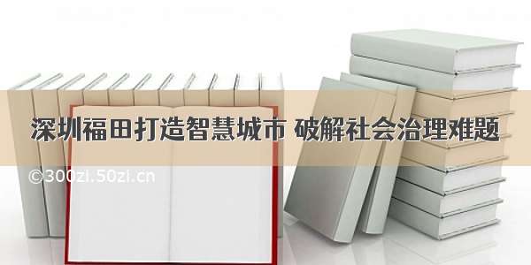 深圳福田打造智慧城市 破解社会治理难题