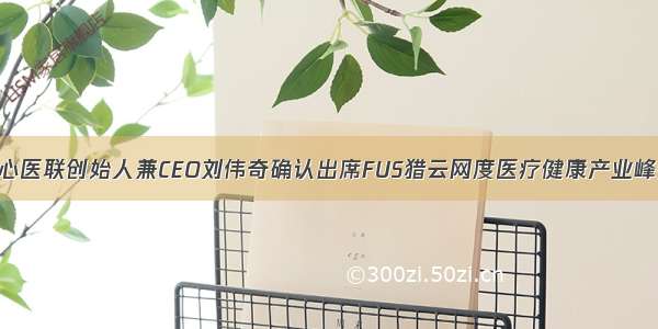 同心医联创始人兼CEO刘伟奇确认出席FUS猎云网度医疗健康产业峰会