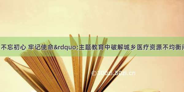 桓台县在&ldquo;不忘初心 牢记使命&rdquo;主题教育中破解城乡医疗资源不均衡问题 让群众享受均